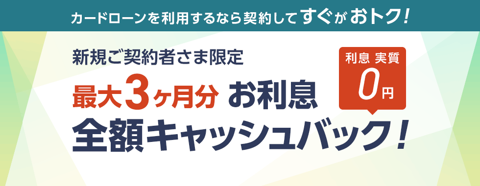 カードローンを利用するなら契約してすぐがおトク　新規ご契約者さま限定　最大3ヶ月分お利息全額キャッシュバック！　利息実質0円