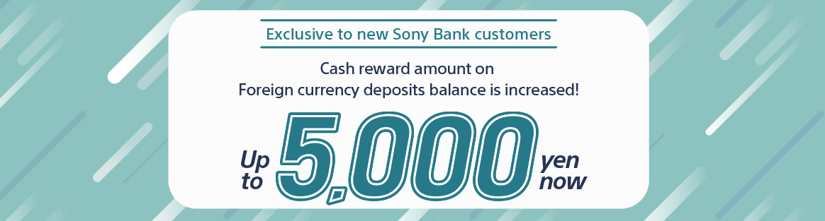Exclusive to new Sony Bank customers. Cash reward amount on Foreign currency deposits balance is increased! Up to 5,000 yen now