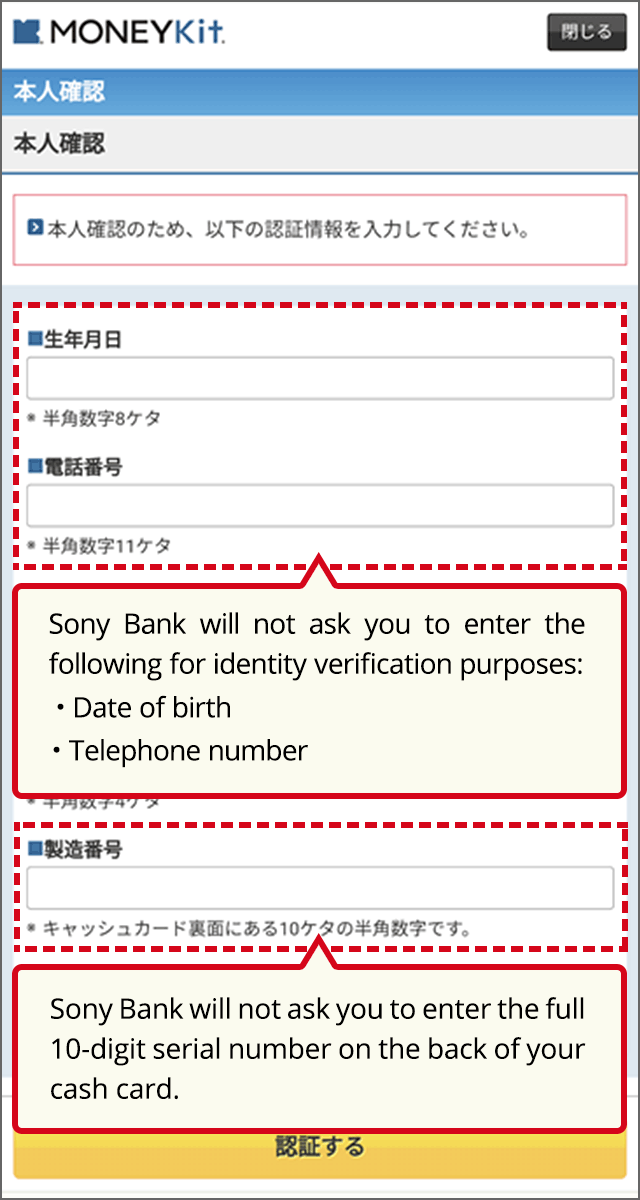 Sony Bank will not ask you to enter the following for identity verification purposes: Date of birth, Telephone number Sony Bank will not ask you to enter the full 10-digit serial number on the back of your cash card.