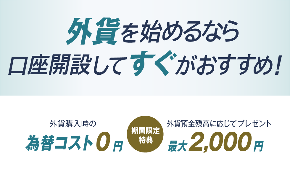 外貨を始めるなら口座開設してすぐがおすすめ！　期間限定特典　外貨購入時の為替コスト0円　外貨預金残高に応じてプレゼント　最大2,000円