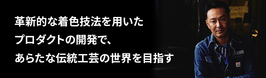 革新的な着色技法を用いたプロダクトの開発で、あらたな伝統工芸の世界を目指す