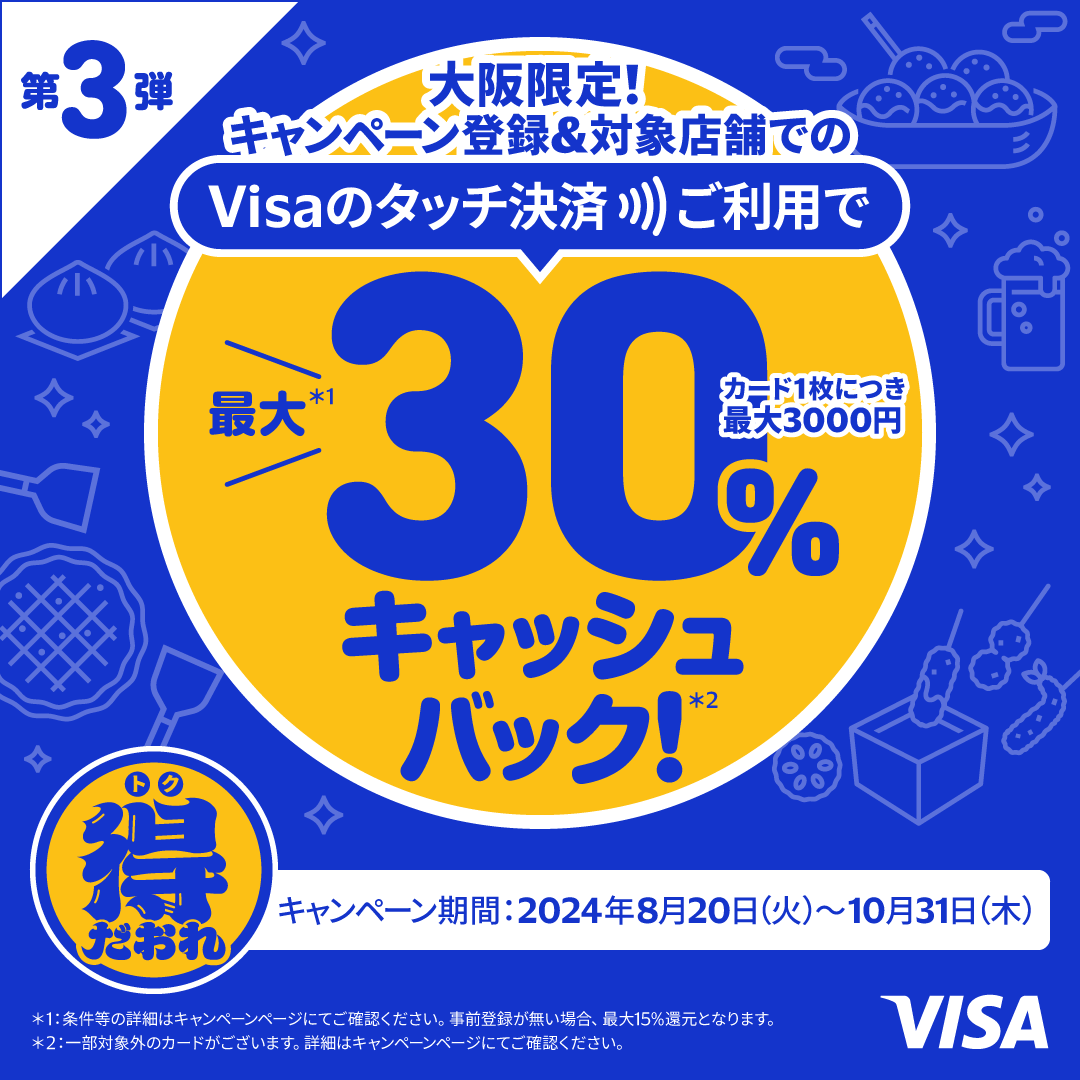 第3弾　大阪限定！キャンペーン登録&対象店舗でのVisaのタッチ決済ご利用で最大（*1）30％キャッシュバック（*2）！カード1枚につき最大3000円　キャンペーン期間2024年8月20日（火）～10月31日（木）（*1）条件等の詳細はキャンペーンページにてご確認ください。事前登録が無い場合、最大15％還元になります。（*2）一部対象外のカードがございます。詳細はキャンペーンページにてご確認ください。