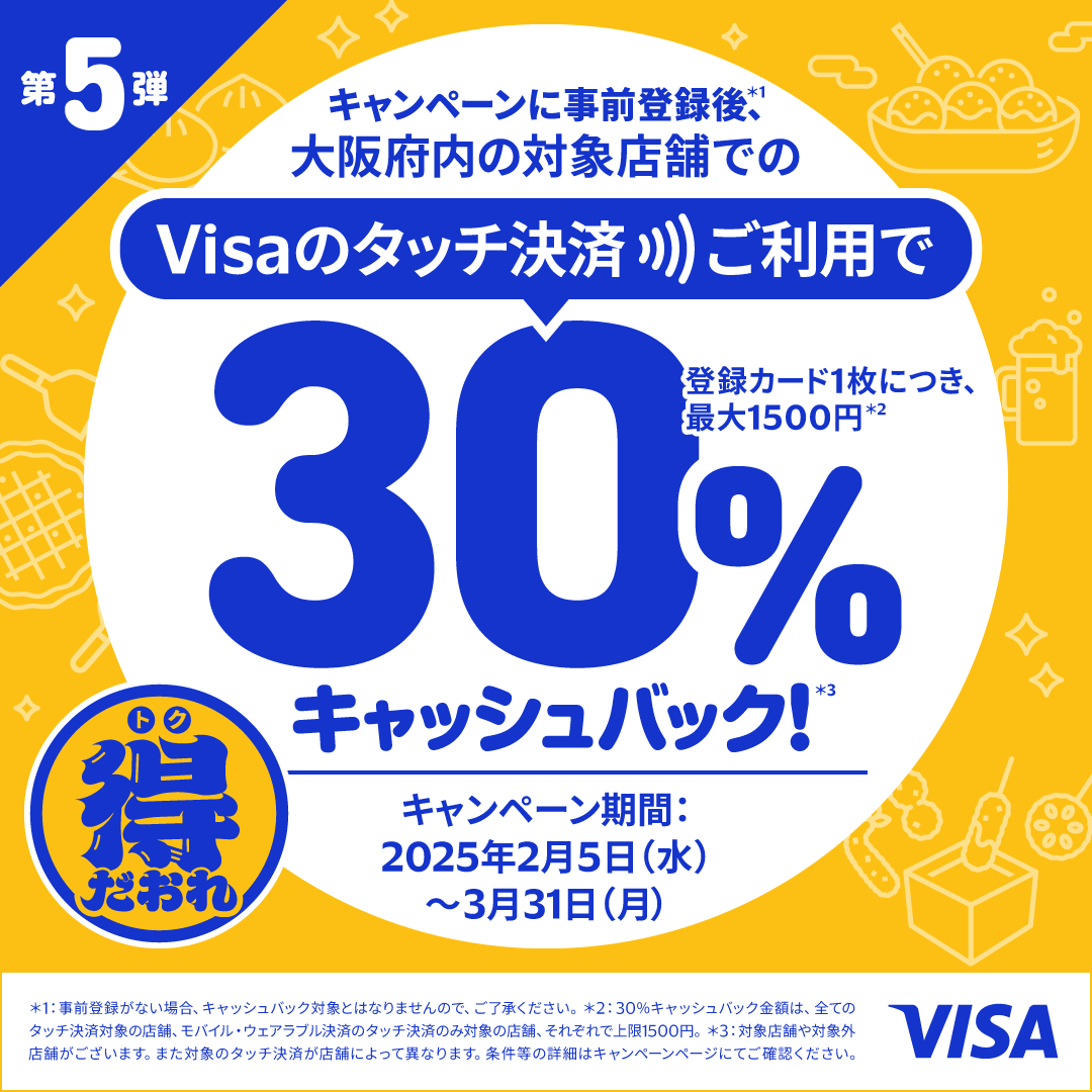 第5弾　キャンペーンに事前登録後（*1）、大阪府内の対象地下街でのVisaのタッチ決済ご利用で30％キャッシュバック！（*3）登録カード一枚につき、最大1,500円（*2）　キャンペーン期間2025年2月5日（水）～3月31日（月）　（*1）事前登録がない場合、キャッシュバック対象となりませんので、ご了承ください。（*2）30％キャッシュバック金額は、全てのタッチ決済対象の店舗、モバイル・ウェアラブル決済のタッチ決済のみ対象の店舗、それぞれで上限1,500円。（*3）対象店舗や対象外店舗がございます。また対象のタッチ決済が店舗により異なります。条件等の詳細はキャンペーンページでご確認ください。