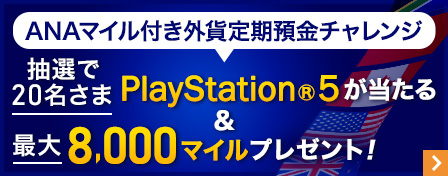 ANAマイル付き外貨定期預金チャレンジ　抽選で20名さま　PlayStation®5が当たる　また最大8,000マイルプレゼント！